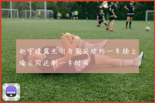 赵宇透露王刚与国安续约一年杨立瑜合同还剩一年时间