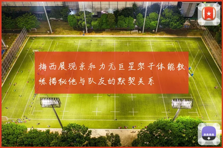 梅西展现亲和力无巨星架子体能教练揭秘他与队友的默契关系
