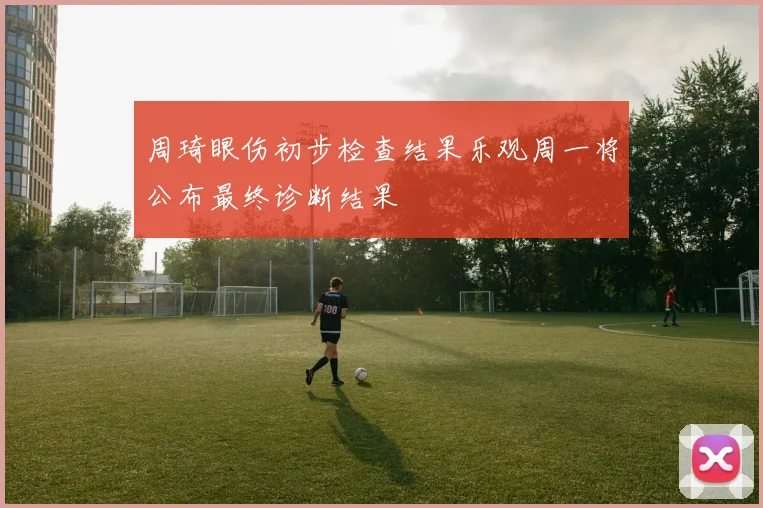 周琦眼伤初步检查结果乐观周一将公布最终诊断结果