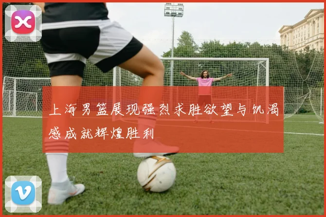 上海男篮展现强烈求胜欲望与饥渴感成就辉煌胜利