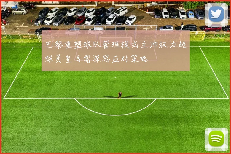 巴黎重塑球队管理模式主帅权力超球员皇马需深思应对策略