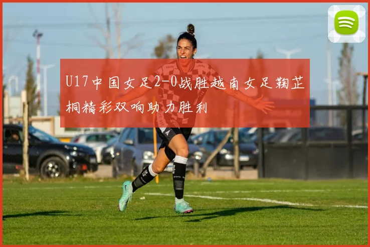 U17中国女足2-0战胜越南女足鞠芷桐精彩双响助力胜利