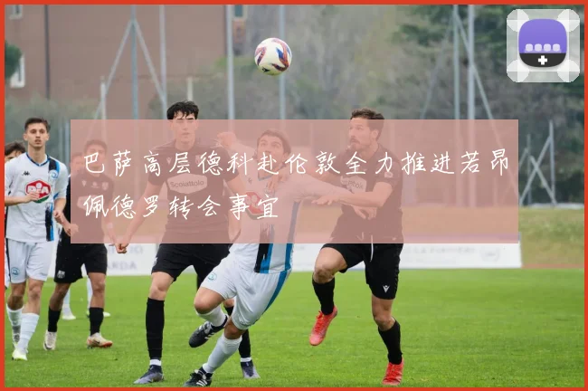 巴萨高层德科赴伦敦全力推进若昂佩德罗转会事宜