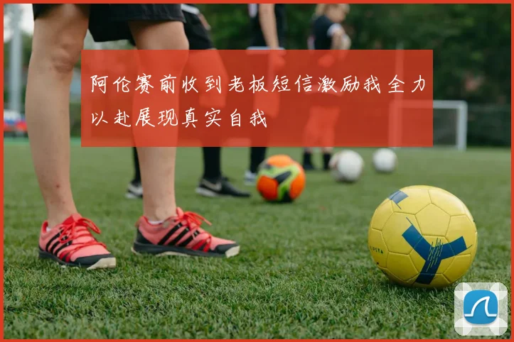 阿伦赛前收到老板短信激励我全力以赴展现真实自我