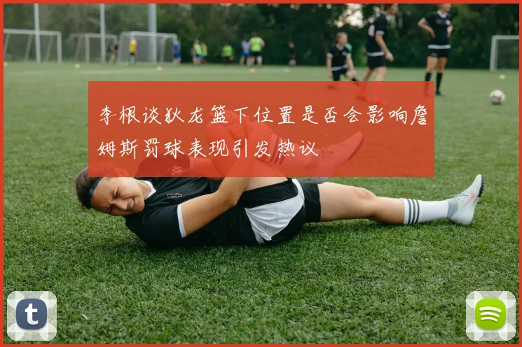李根谈狄龙篮下位置是否会影响詹姆斯罚球表现引发热议