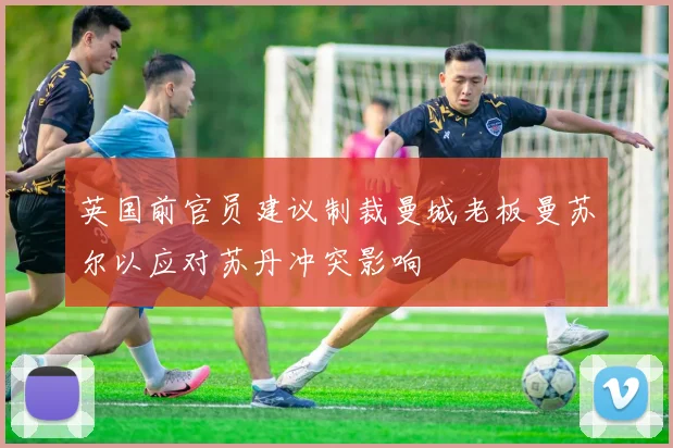 英国前官员建议制裁曼城老板曼苏尔以应对苏丹冲突影响