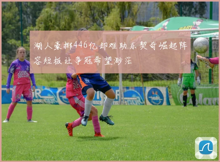 湖人豪掷446亿却难助东契奇崛起阵容短板让争冠希望渺茫