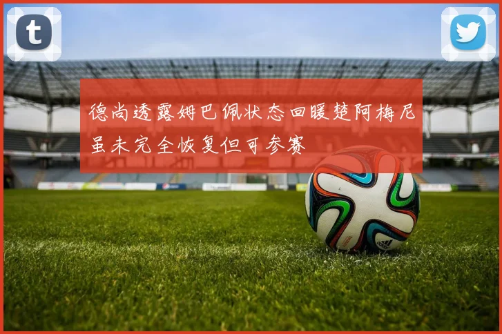 德尚透露姆巴佩状态回暖楚阿梅尼虽未完全恢复但可参赛